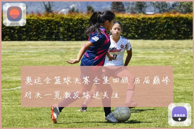 奥运会篮球决赛全集回顾 历届巅峰对决一览激发球迷关注