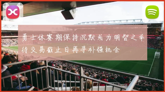 勇士休赛期保持沉默或为明智之举待交易截止日再寻补强机会