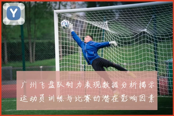 广州飞盘队耐力表现数据分析揭示运动员训练与比赛的潜在影响因素