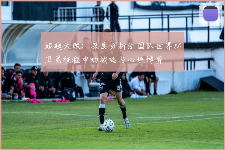 超越天赋：深度分析法国队世界杯卫冕征程中的战略与心理博弈