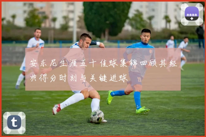 安东尼生涯五十佳球集锦回顾其经典得分时刻与关键进球