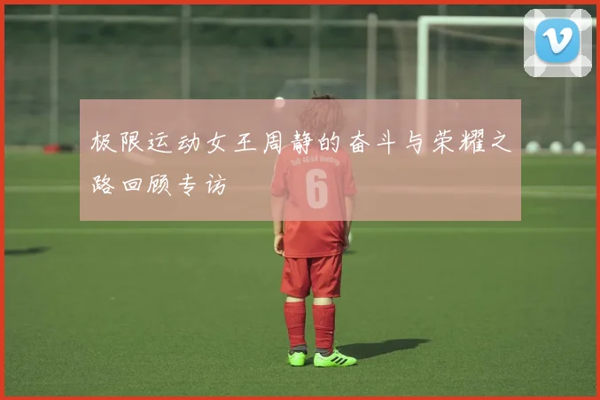 极限运动女王周静的奋斗与荣耀之路回顾专访