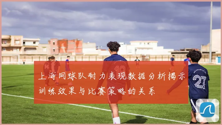 上海网球队耐力表现数据分析揭示训练效果与比赛策略的关系