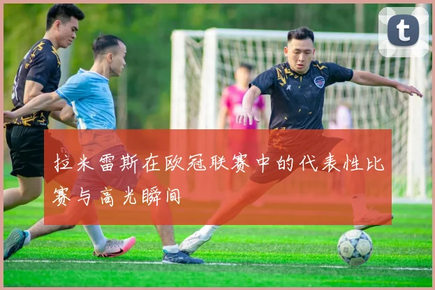 拉米雷斯在欧冠联赛中的代表性比赛与高光瞬间