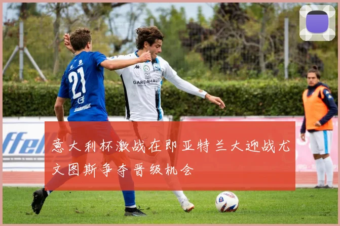 意大利杯激战在即亚特兰大迎战尤文图斯争夺晋级机会
