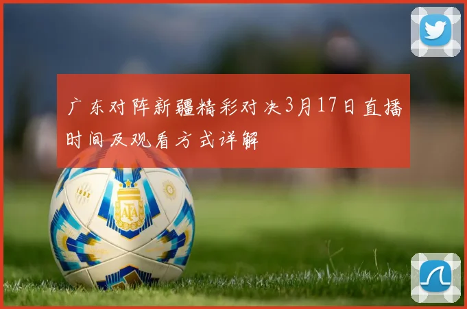 广东对阵新疆精彩对决3月17日直播时间及观看方式详解